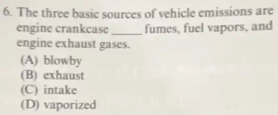 6. The three basic sources of vehicle emissions are
engine crankcase __ fumes, fuel vapors and
engine exhaust gases.
(A) blowby
(B) exhaust
(C) intake
(D) vaporized