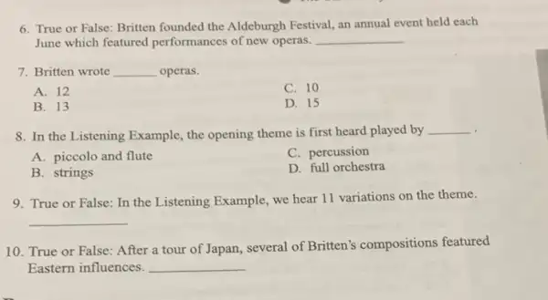 6. True or False: Britten founded the Aldeburgh Festival, an annual event held each
June which featured performances of new operas. __
7. Britten wrote __ operas.
A. 12
C. 10
B. 13
D. 15
. 8. In the Listening Example, the opening theme is first heard played by
__
A. piccolo and flute
C. percussion
B. strings
D. full orchestra
9. True or False : In the Listening Example.we hear 11 variations on the theme.
__
10. True or False:After a tour of Japan, several of Britten's compositions featured
Eastern influences. __