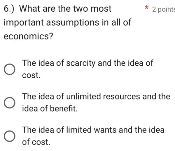 6.) What are the two most
important assumptions in all of
economics?
The idea of scarcity and the idea of
cost.
The idea of unlimited resources and the
idea of benefit.
The idea of limited wants and the idea
of cost.
2 points