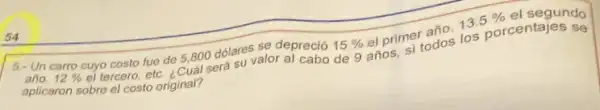 6. Un carro cuyo costo fue de 5800 dólares se depreció
15%  el primer año,
13.5%  el segundo
año. 12%  el tercero, etc. ¿Cuál será su valor a) cabo de 9 años, si todos los porcentajes se
aplicaron sobre el costo original?