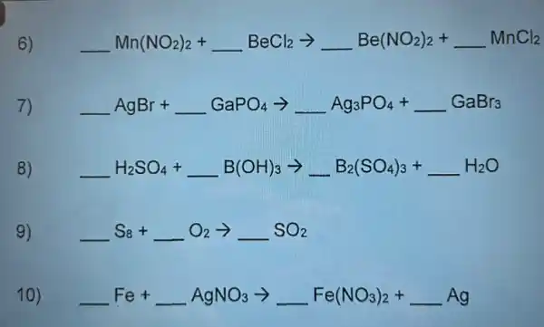 6) underline ( )Mn(NO_(2))_(2)+underline ( )BeCl_(2)arrow underline ( )Be(NO_(2))_(2)+underline ( )MnCl_(2)
7) underline ( )AgBr+underline ( )GaPO_(4)arrow underline ( )Ag_(3)PO_(4)+underline ( )GaBr_(3)
8) underline ( )H_(2)SO_(4)+underline ( )B(OH)_(3)arrow underline ( )B_(2)(SO_(4))_(3)+underline ( )H_(2)O
9) underline ( )S_(8)+underline ( )O_(2)arrow underline ( )SO_(2)
10) underline ( )Fe+underline ( )AgNO_(3)arrow underline ( )Fe(NO_(3))_(2)+underline ( )Ag