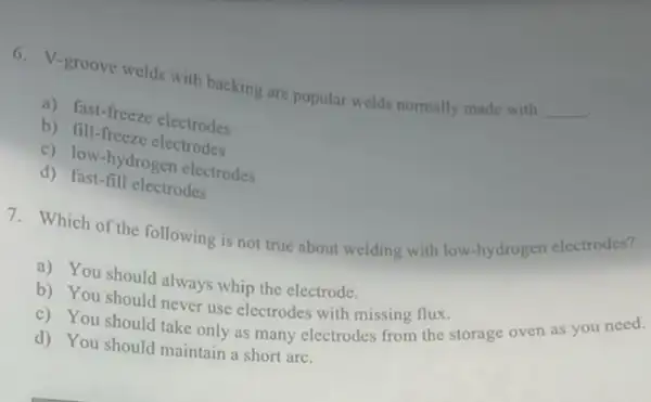 .
6. V-groove welds with backing are popular welds normally made with
__
a) fast-freeze electrodes
b) fill-freeze electrodes
c) low-hydrogen electrodes
d) fast-fill electrodes
7. Which of the following is not true about welding with low hydrogen electrodes?
a) You should always whip the electrode.
b) You should never use electrodes with missing flux.
c) You should take only as many electrodes simpl the storage oven as you need.
d) You should maintain a short arc.