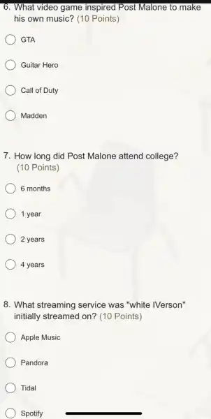 6. What video game inspired Post Malone to make
his own music? (10 Points)
GTA
Guitar Hero
Call of Duty
Madden
7. How long did Post Malone attend college?
(10 Points)
6 months
1 year
2 years
4 years
8. What streaming service was "white '/Verson"
initially streamed on?(10 Points)
Apple Music
Pandora
Tidal
Spotify