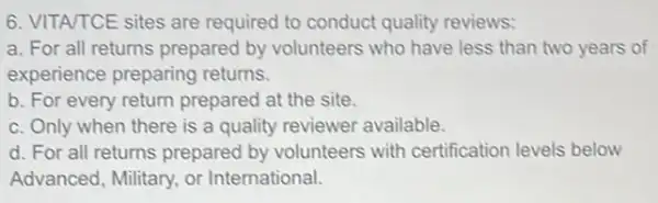 6. VITA/TCE sites are required to conduct quality reviews:
a. For all returns prepared by volunteers who have less than two years of
experience preparing returns.
b. For every return prepared at the site.
c. Only when there is a quality reviewer available.
d. For all returns prepared by volunteers with certification levels below
Advanced, Military, or International.