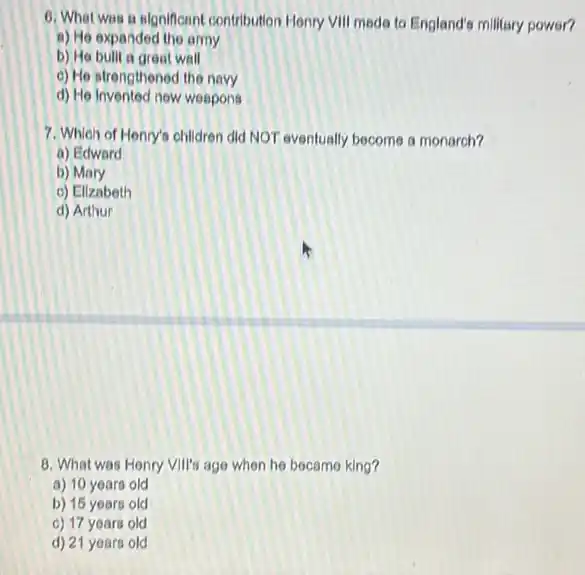 6. Whet was a algorficant contribution Henry VIII made to England's milkary power?
a) He expanded the army
b) He bullt a great wall
c) He strengthened the navy
d) He Invented now weapons
7. Which of Henry's children did NOT eventually become a monarch?
a) Edward
b) Mary
c) Ellzabeth
d) Arthur
8. What was Honry Vill's age when he bocamo king?
a) 10 years old
b) 15 years old
c) 17 years old
d) 21 years old