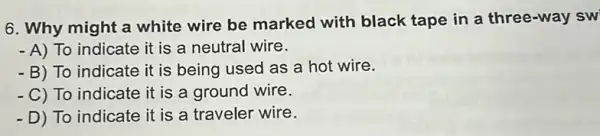 6. Why might a white wire be marked with black tape in a three-way sw
- A) To indicate it is a neutral wire.
- B) To indicate it is being used as a hot wire.
- C) To indicate it is a ground wire.
- D) To indicate it is a traveler wire.