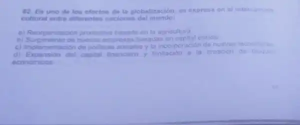 62. Es uno de los efectos de la globalización, se expresa en el intercambio
cultural entre diferentes naciones del mundo:
a) Reorganizacion productiva basada en la agricultura
b)Surgimiento de nuevas empresas basadas en capital estatal.
c) Implementacion de politicas sociales y la incorporación de nuevas tecnologias
d) Expansion del capital financiero y limitación a la creación de bloques
económicos