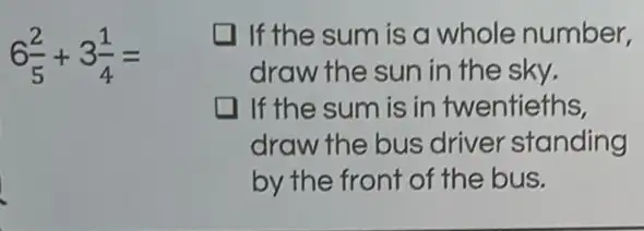 6(2)/(5)+3(1)/(4)=
I If the sum is a whole number,
draw the sun in the sky.
If the sum is in twentieths,
draw the bus driver standing
by the front of the bus.