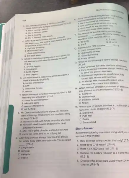 628
3. Mrs. Garcia is cutching at her throat was her
hands. What is she the to communicate?
(17.2-4)
A. She is having a seizure.
B. She is having stroke.
C. She is choking.
D. She is having a heart attack.
choking due to a complete and clear
the person's airway.(17.2-4)
A. rhythmic breathing
B. abdominal thrusts
C. chest compressions
D. firm back slaps
5. Which of the following degrees of burn would you
not treat using cool water to alleviate the paint
(17.2-5)
A. second degree
B. first degree
C. tenth degree
D. third degree
6. An AED is used to help during which emergency
medical procedure? (17,1-5)
A. control of bleeding
B. CPR
C. abdominal thrusts
D. seizure
7. When arriving at a medical emergency, what is the
first thing you should do? (17.1-1)
A. check for consciousness
B. take vital signs
C. reassure the person
D. call for help
8. Mr. Cho is eating lunch and appears to have the
signs of fainting. What should you do after calling
for help? (17.2-6)
A. continue to talk with him to divert his attention
B. have him bend forward and place his head
between the knees
C. offer him a glass of water and some crackers
D. move him to his bed so he is lying flat
9. Addy has a severe allergic reaction that affects
her whole body when she eats nuts. This is called
__ (17.2-1)
A. anaphylaxis
B. aphagia
C. asphyxla
D. angina
Health Science Conorpe and this
10. Argortant guideline first aid?
(17.1-1)
let others help
A. control and tell others what to do
B. take contertias you can do to help
D. know your limits when helping
for
11. The chance
__
survival during cardiac arrest
decrease is not restored. (17.1-2) decreases
percent for every minute a normat
C. 7 to 10
A. 201025	D. 15 to 20
B. 3105
12. Conventional CPR includes
__ (17.1-4)
A. chest compressions
B. clearing the airway
C. rescue breathing
D. All are correct
13. Which of the following is true of allergic reactions?
(17.2-1)
A. Everyone has the same reactions to allergens.
B. For a moderate to severe allergic reaction Wrait
to see if the person improves.
C. If someone experiences anaphylaxis, they
should take an oral antihistamine.
D. An allergic reaction usually occurs within
minutes of exposure to an allergen.
14. Which medical emergency involves an excessive
loss of blood over a short period? (17.2-3)
A Asphyxia
B. Hemorrhage
C. Petit mal selzure
D. Shock
15. Which type of seizure involves a combination
tonic and clonic phases? (17.2-7)
A. Grand mal
B. Petit mal
C. Partial
D. Generalized
Short Answer
Answer the following questions using what you h
learned in this chopter.
1. How do most poisons enter the body? (17.2-
2. What does CAB mean? (17.1-4)
3. What is an AED used for? (17.1-5)
4. Discuss the body's reaction to a hemorrha
(17.2-3)
5. Describe the procedure used when some
seizure. (17.5-7)