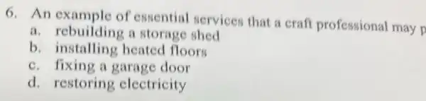 6.An example of essential services that a craft professional may p
a. rebuilding a storage shed
b. installing heated floors
c. fixing a garage door
d. restoring electricity