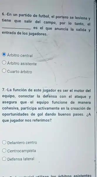 6.-En un partido de futbol, el portero se lesiona y
tiene que salir del campo, por lo tanto , el
__
es el que anuncia la salida y
entrada de los jugadores.
C Árbitro central
Árbitro asistente
Cuarto árbitro
7.-La función de este jugador es ser el motor del
equipo, conectar la defensa con el ataque y
asegura que el equipo funcione de manera
cohesiva, participa activamente en la creación de
oportunidades de gol dando buenos pases. ¿A
que jugador nos referimos?
Delantero centro
Centrocampista
Defensa lateral
a makesial utilizan los arbitros asistentes