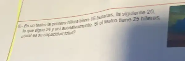 6.-En un teatro la primera hilera tiene 16 butacas, la siguiente 20.
la que sigue 24 yasi succesivamente. Si el teatro tiene 25 hileras,
¿cuál essu capacidad total?