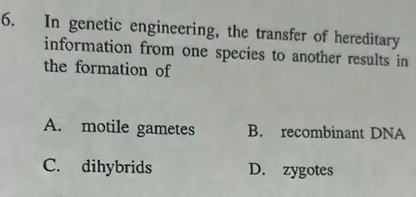 6.
In genetic engineering the transfer of hereditary
information from one species to another results in
the formation of
A. motile gametes
B . recombinant DNA
C. dihybrids
D. zygotes