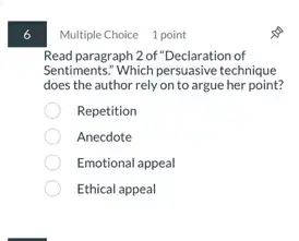 6
Multiple Choice 1 point
Read paragraph 2 of "Declaration of
Sentiments: Which persuasive technique
does the author rely on to argue her point?
Repetition
Anecdote
Emotional appeal
Ethical appeal