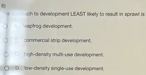 6)
The cpproach to development LEAST likely to result in sprawl is
A. leapfrog development.
B. commercial strip development.
C. high-density multi-use development.
D. low-density single-use development.