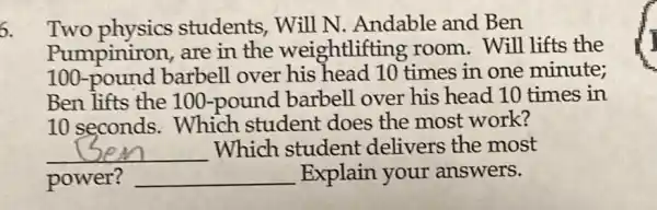 6.
Two physics students, Will N Andable and Ben
Pumpiniron, are in the weightlifting room. Will lifts the
100-pound barbell over his head 10 times in one minute;
Ben lifts the 100 -pound barbell over his head 10 times in
10 seconds.Which student does the most work?
__ Which student delivers the most
power? __ Explain your answers.