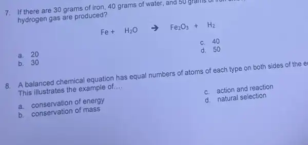 7. If there are 30 grams of iron, 40 grams of water, and
hydrogen gas are produced?
Fe+H_(2)Oarrow Fe_(2)O_(3)+H_(2)
a. 20
c. 40
b. 30
d. 50
8. A balanced chemical equation has equal numbers of atoms of each type on both sides of the e
This illustrates the example of. __
a. conservation of energy
c. action and reaction
b. conservation of mass
d. natural selection