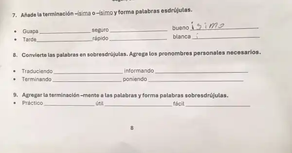 7. Añade la terminación -ísimao-(simo)forma palabras esdrújulas.
Guapa	seguro
bueno is
Tarde	rápido	blanca
8. Convierte las palabras en sobresdrújulas Agrega los pronombres personales necesarios.
Traduciendo __ informando __
Terminando __ poniendo __
9. Agregar la terminación -mente a las palabras y forma palabras sobresdrújulas.
Práctico __ útil __ fácil __