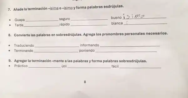 7. Añade la terminaciór -isima o-ísimo y forma palabras esdrújulas.
Guapa	seguro
bueno
Tarde	rápido	blanca
8. Convierte las palabras en sobresdrújulas Agrega los pronombres personales necesarios.
Traduciendo __ informando __
Terminando __ poniendo __
9. Agregar la terminació n-mente a las palabras y forma palabras sobresdrújulas.
Práctico __ útil __ fácil __