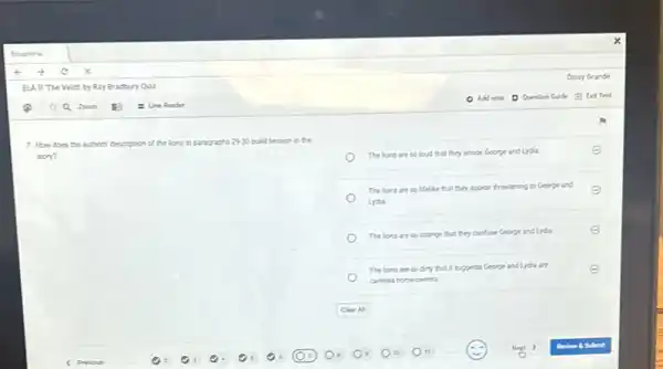 7. How does the authors'description of the lions in paragraphs 2930 build tension in the
story?
The lions are so loud that they annoy George and Lysia.
The lions are so Helike that they appear threatening to George and E
Lydia
The lions are so strange that they confluse George and Lysia.
The lions are so dirty that it suggests George and Lyda are
cardess homeowners.
E