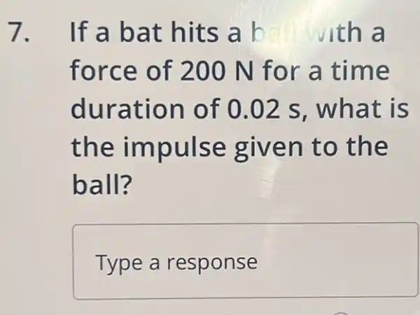 7. If a bat hits a b with a
force of 2 :00 N for a time
duration of 0.02 s, what is
the impulse given to the
ball?
Type a response