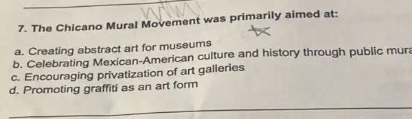 7. The Chicano Mural Movement was primarily aimed at:
a. Creating abstract art for museums
b Celebrating Mexican American culture and history through public mur
c. Encouraging privatization of art galleries
d. Promoting graffiti as an art form