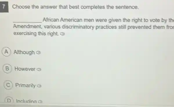 7 Choose the answer that best completes the sentence.
__ African American men were given the right to vote by th
Amendment various discriminatory practices still prevented them fro
exercising this right (1)
A Although
B However
C Primarily (1)
D Includina (1)