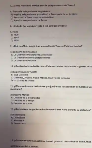 7. ¿Como reacciono Mixico ante la Independancla da Teras?
A) Aceptó la independericia tin problems
B) Negols independ entia y considerd a Texas parta de su terriono
C) Reconoció a Texas como un estado libre
D) Apoyol in independencia de Texas
B. ¿Cuándo fue anexado Texas a los Estados Unidos?
A) 1825
B) 1836
C) 1845
D) 1850
9. ¿Qué conflicto surgió tras la anexión de Texas a Estados Unidos?
A) La guerra civil mexicana
B) La Guerra de Independencia de México
C) La Guerra Mexicano -Estadounidanse
D) La Guerra de Reforma
10. ¿Qué territorio cedió México a Estados Unldos después de la guerra de 11
A) La peninsula de Yucatân
B) Baja California
C) California, Arizona, Nuevo México. Utah y otros territorios
D) La Ciudad de México
11. ¿Cómo se llamaba la doctrina que Justificaba la expansión do Estados un
mexicano?
A) Doctrina Monroe
B) Doctrina de la Superioridad
C) Doctrina de la Misián
D) Doctrina de la Par
12. ¿Qué sistema do goblerno Implementó Santa Anna durante su dictadura?
A) Federalismo
B) Centralismo
C) Monarqula
D) Democracla
13. ¿Qué consecuanclas politicas tuvo ol goblemo contrallsta de Santa Anna
A) Unilicacion do los estados