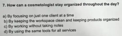 7. How can a cosmetologist stay organized throughout the day?
a) By focusing on just one client at a time
b) By keeping the workspace clean and keeping products organized
c) By working without taking notes
d) By using the same tools for all services