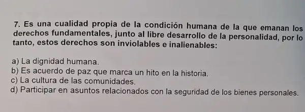 7. Es una cualidad propia de la condición humana de la que emanan los
derechos fundamentales, junto al libre desarrollo de la personalidad.por lo
tanto, estos derechos son inviolables e inalienables:
a) La dignidad humana.
b) Es acuerdo de paz que marca un hito en la historia.
c) La cultura de las comunidades.
d) Participar en asuntos relacionados con la seguridad de los bienes personales.