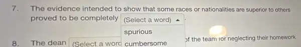 7. The evidence intended to show that some races or nationalities are superior to others
proved to be completely (Select a word)
spurious
8.The dean (Select a word
square 
of the team for neglecting their homework