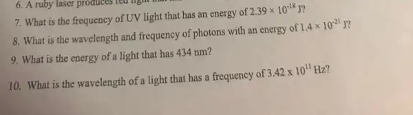 7. What is the frequency of UV light that has an energy of 2.39times 10^-18J i
8. What is the wavelength and frequency of photons with an energy of 1.4times 10^-21J
9. What is the energy of a light that has 434 nm?
10. What is the wavelength of a light that has a frequency of 3.42times 10^11Hz