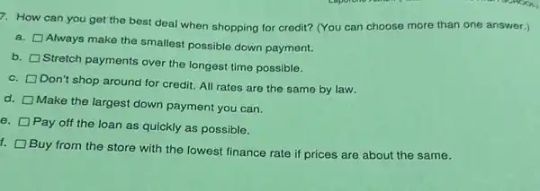 7. How can you get the best deal when shopping for credit?(You can choose more than one answer.)
a.
Always make the smallest possible down payment.
b.
Stretch payments over the longest time possible.
C.
Don't shop around for credit. All rates are the same by law.
d.
Make the largest down payment you can.
e.
Pay off the loan as quickly as possible.
f.
Buy from the store with the lowest finance rate if prices are about the same.