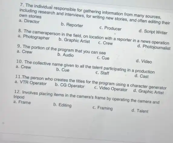 7. The individual responsible for gathering information from many sources,
including research and interviews for writing new stories and often editing their
own stories
a. Director
b. Reporter
c. Producer
d. Script Writer
8. The cameraperson in the field, on location with a reporter in a news operation
a. Photographer
b. Graphic Artist
c. Crew
d. Photojournalist
9. The portion of the program that you can see
d. Video
a. Crew
b . Audio
c. Cue
10. The collective name given to all the talent participating in a production
d. Cast
a. Crew
b. Cue
c. Staff
11.The person who creates the titles for the program using a character generator
a. VTR Operator
b. CG Operator
c. Video Operator
d. Graphic Artist
12. Involves placing items in the camera's frame by operating the camera and
tripod
d. Talent
a. Frame
b. Editing
c. Framing