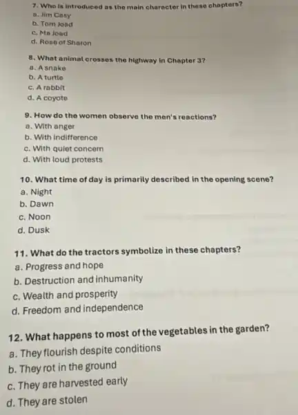 7. Who is introduced as the main charactor In these chapters?
a. Jim Cosy
b. Tom Joad
c. Ma Jond
d. Rose of Sharon
8. What animal crosses the highway in Chapter 3?
a. A snake
b. A turtle
c. A rabbit
d. A coyote
9. How do the women observe the men's reactions?
a. With anger
b. With indifference
c. With quiet concern
d. With loud protests
10. What time of day is primarily described in the opening scene?
a. Night
b. Dawn
c. Noon
d. Dusk
11. What do the tractors symbolize in these chapters?
a. Progress and hope
b. Destruction and inhumanity
c. Wealth and prosperity
d. Freedom and independence
12. What happens to most of the vegetables in the garden?
a. They flourish despite conditions
b. They rot in the ground
c. They are harvested early
d. They are stolen