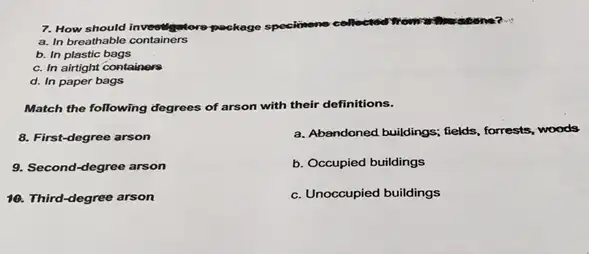 7. How should inveetigntore-par package speckinene collected
a. In breathable containers
b. In plastic bags
c. In airtight containers
d. In paper bags
Match the following degrees of arson with their definitions.
8. First-degree arson
9. Second-degree arson
10. Third-degree arson
a. Abandoned buildings; fields,forrests, woods
b. Occupied buildings
c. Unoccupied buildings