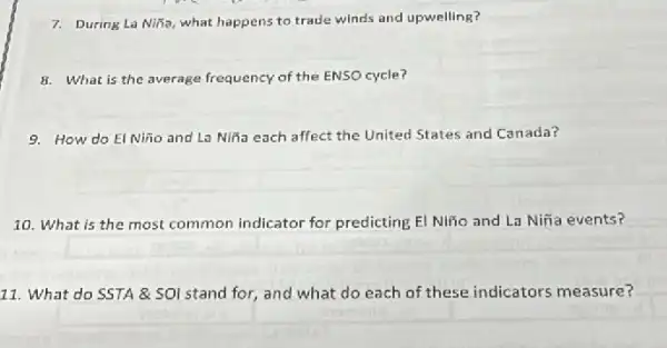 7. During La Niña, what happens to trade winds and upwelling?
8. What is the average frequency of the ENSO cycle?
9. How do El Niño and La Niña each affect the United States and Canada?
10. What is the most common indicator for predicting El Niño and La Niña events?
11. What do SSTA & SOI stand for,and what do each of these indicators measure?