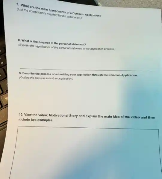 7. What are the main components of a Common Application?
(List the components regulares the application.)
8. What is the purpose of the personal statement?
(Explain the significance of the personal statement in the application process.)
9. Describe the process of submitting your application through the Common Application.
(Outline the steps to submit an application.)
10. View the video Motivational Story and explain the main idea of the video and then
include two examples.
square