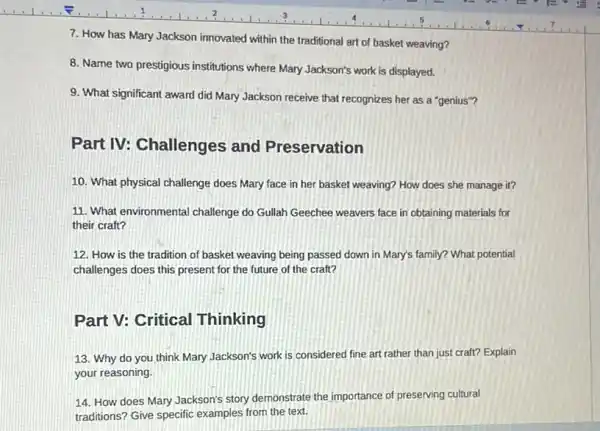 7. How has Mary Jackson innovated within the traditional art of basket weaving?
8. Name two prestigious institutions where Mary Jackson's work is displayed.
9. What significant award did Mary Jackson receive that recognizes her as a "genius"?
Part IV: Challenges and Preservation
10. What physical challenge does Mary face in her basket weaving? How does she manage it?
11. What environmental challenge do Gullah Geechee weavers face in obtaining materials for
their craft?
12. How is the tradition of basket weaving being passed down in Mary's family? What potential
challenges does this present for the future of the craft?
Part V: Critical Thinking
13. Why do you think Mary Jackson's work is considered fine art rather than just craft?Explain
your reasoning.
14. How does Mary Jackson's story demonstrate the importance of preserving cultural
traditions? Give specific examples from the text.