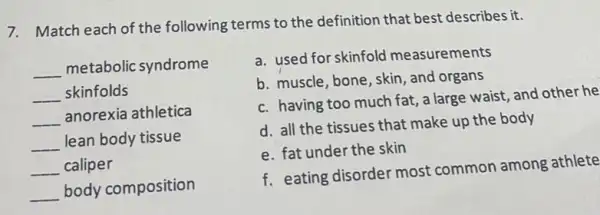 7. Match each of the following terms to the definition that best describes it.
__ metabolic syndrome
__ skinfolds
__
anorexia athletica
__ lean body tissue
__ caliper
__ body composition
a. used for skinfold measurements
b. muscle, bone, skin , and organs
c. having too much fat, a large waist, and other he
d. all the tissues that make up the body
e. fat under the skin
f. eating disorder most common among athlete