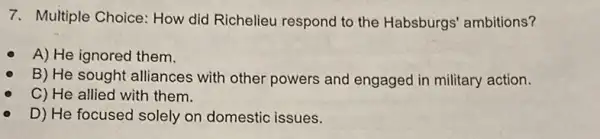 7. Multiple Choice How did Richelieu respond to the Habsburgs' ambitions?
A) He ignored them.
B) He sought alliances with other powers and engaged in military action.
C) He allied with them.
D) He focused solely on domestic issues.