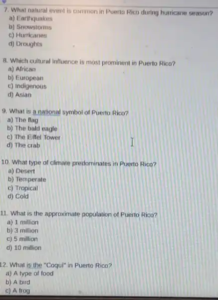 7. What natural event is common in Puerto Rico during hurricane season?
a) Earthquakes
b)Snowstorms
c) Hurricanes
d) Droughts
8. Which cultural influence is most prominent in Puerto Rico?
a) African
b) European
c) Indigenous
d) Asian
9. What is a national symbol of Puerto Rico?
a) The flag
b) The bald eagle
c) The Eiffel Tower
d) The crab
10. What type of climate predominates in Puerto Rico?
a) Desert
b) Temperate
c) Tropical
d) Cold
11. What is the approximate population of Puerto Rico?
a) 1 million
b) 3 million
c) 5 million
d) 10 million
12. What is the "Coqui" in Puerto Rico?
a) A type of food
b) A bird
c) A frog