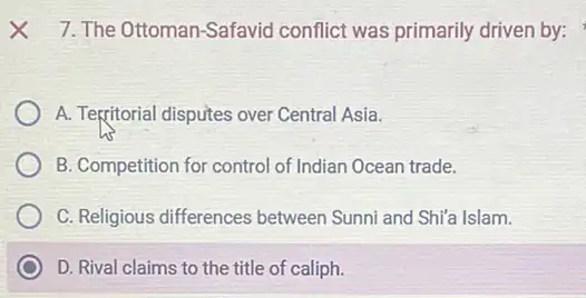 7. The Ottoman-Safavid conflict was primarily driven by:
A. Tegritorial disputes over Central Asia.
B. Competition for control of Indian Ocean trade.
C. Religious differences between Sunni and Shi'a Islam.
D. Rival claims to the title of caliph.