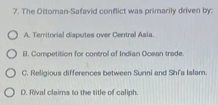 7. The Ottoman-Safavid conflict was primarily driven by:
A. Territorial disputes over Centrol Asia.
B. Competition for control of Indian Ocean trade.
C. Religious differences between Sunni and Shira Islam.
D. Rival claims to the title of caliph.