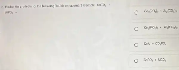 7 Predict the product for the following Double replacement reaction: CoCO_(3)+
AlPO_(4)arrow 
CO_(3)(PO_(4))_(2)+Al_(2)(CO_(3))_(3)
Ca_(2)(PO_(4))_(3)+Al_(3)(CO_(3))_(2)
COAl+CO_(3)PO_(4)
CoPO_(4)+AlCO_(3)