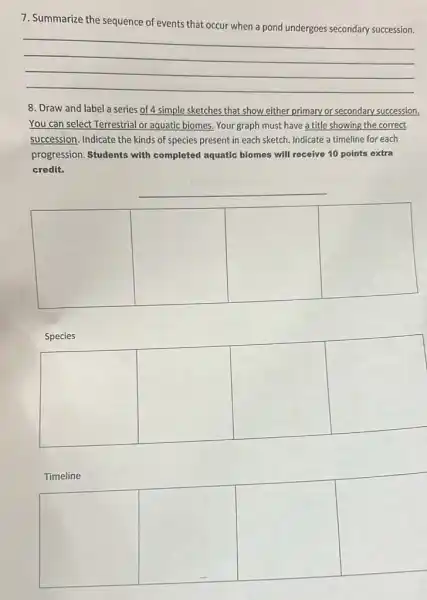 7. Summarize the sequence of events that occur when a pond undergoes secondary succession.
__
8. Draw and label a series of 4 simple sketches that show either primary or secondary succession.
You can select Terrestrial or aquatic biomes. Your graph must have a title showing the correct
succession, Indicate the kinds of species present in each sketch. Indicate a timeline for each
progression. Students with completed aquatic biomes will receive 10 points extra
credit.
__
square 
square 
square 
square 
Species
square 
square 
square 
square 
Timeline
square 
square 
square 
square