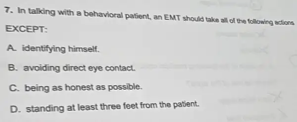 7. In talking with a behavioral patient, an EMT should take all of the following actions
EXCEPT:
A. identifying himself.
B. avoiding direct eye contact.
C. being as honest as possible.
D. standing at least three feet from the patient.