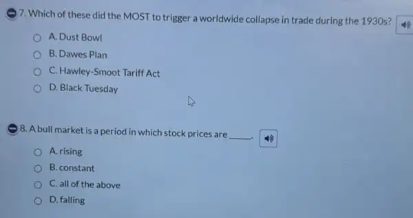 )7. Which of these did the MOST to trigger a worldwide collapse in trade during the 1930 s?
A. Dust Bowl
B. Dawes Plan
C. Hawley-Smoot Tariff Act
D. Black Tuesday
)8. A bull market is a period in which stock prices are __ .
A. rising
B. constant
C. all of the above
D. falling