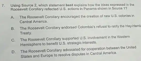 7. Using Source 2, which statement best explains how the ideas expressed in the
Roosevelt Corollary reflected U.S. actions in Panama shown in Source 1?
A. The Roosevelt Corollary encouraged the creation of new U.S. colonies in
Central America.
B. The Roosevelt Corollary endorsed Colombia's refusal to ratify the Hay-Herrá
Treaty
C. The Roosevelt Corollary supported U.S. involvement in the Western
Hemisphere to benefit U.S. strategic interests.
D. The Roosevelt Corollary advocated for cooperatior between the United
States and Europe to resolve disputes in Central America.