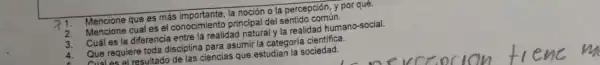 71. Mencione que es más importante.la noción o la percepción, y por quê.
2. Mencione cual es el conocimiento principal del sentido común.
3. Cuál es la diferencia entre la realidad natural y la realidad humano-social.
4
Que requiere toda disciplina para asumir la categoria cientifica.
Aual as al resultado de las ciencias que estudian la sociedad.